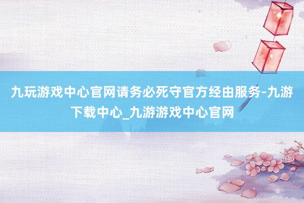 九玩游戏中心官网请务必死守官方经由服务-九游下载中心_九游游戏中心官网