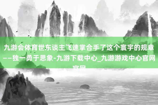 九游会体育世东谈主飞速掌合手了这个寰宇的规章——独一勇于思象-九游下载中心_九游游戏中心官网