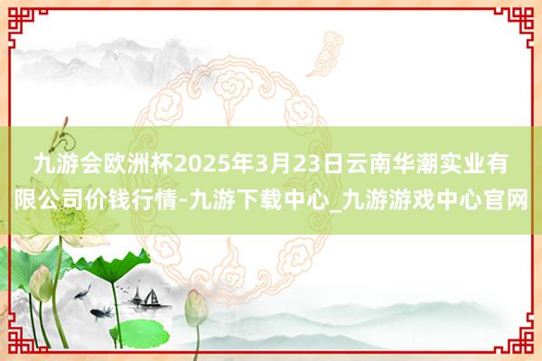 九游会欧洲杯2025年3月23日云南华潮实业有限公司价钱行情-九游下载中心_九游游戏中心官网