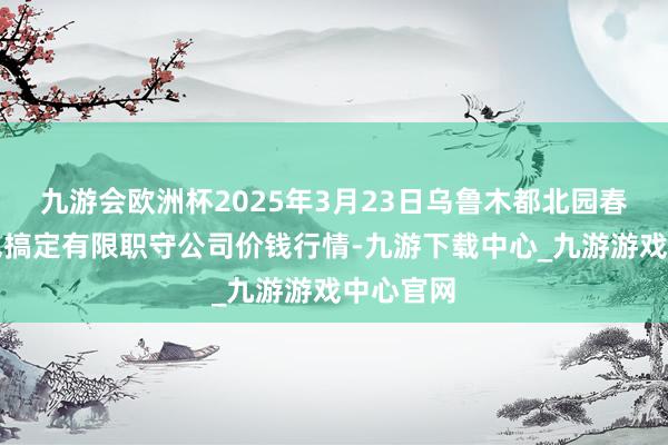 九游会欧洲杯2025年3月23日乌鲁木都北园春果业意见搞定有限职守公司价钱行情-九游下载中心_九游游戏中心官网