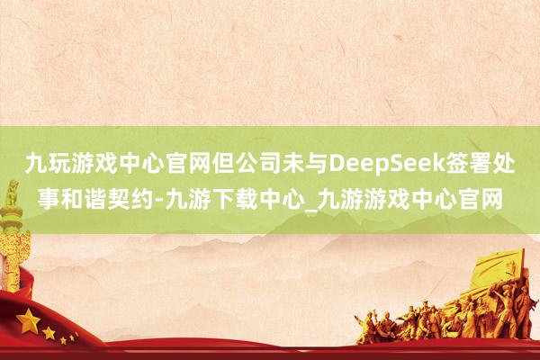 九玩游戏中心官网但公司未与DeepSeek签署处事和谐契约-九游下载中心_九游游戏中心官网