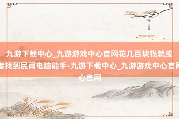 九游下载中心_九游游戏中心官网花几百块钱就或者找到民间电脑能手-九游下载中心_九游游戏中心官网