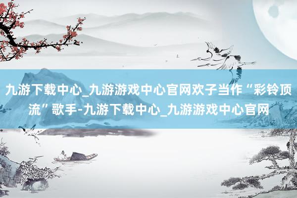 九游下载中心_九游游戏中心官网欢子当作“彩铃顶流”歌手-九游下载中心_九游游戏中心官网