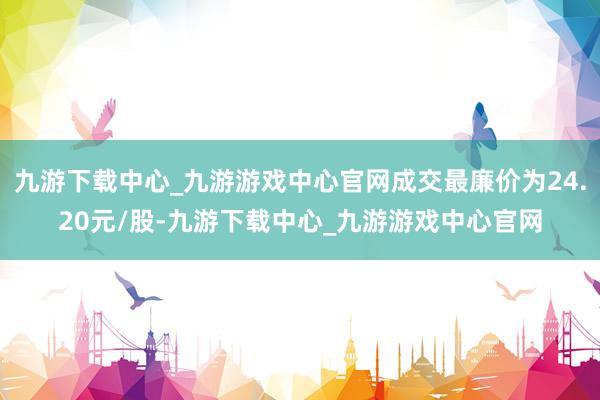 九游下载中心_九游游戏中心官网成交最廉价为24.20元/股-九游下载中心_九游游戏中心官网