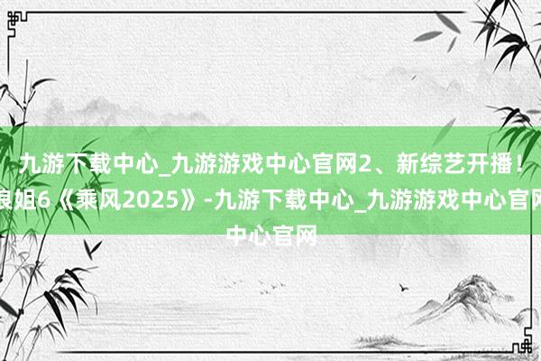 九游下载中心_九游游戏中心官网2、新综艺开播！浪姐6《乘风2025》-九游下载中心_九游游戏中心官网