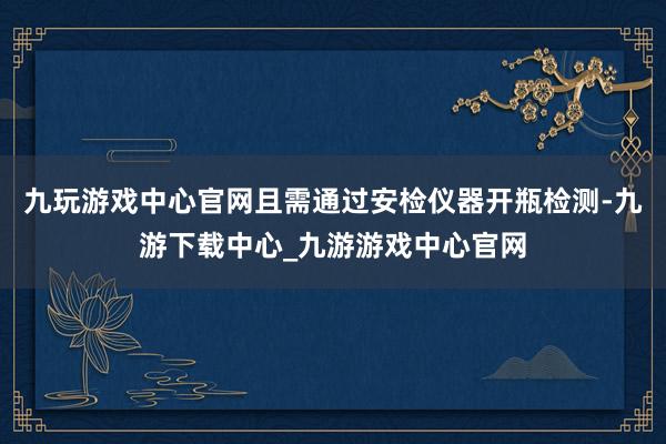 九玩游戏中心官网且需通过安检仪器开瓶检测-九游下载中心_九游游戏中心官网