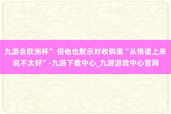 九游会欧洲杯” 但他也默示对收购案“从情谊上来说不太好”-九游下载中心_九游游戏中心官网