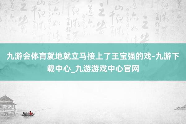 九游会体育就地就立马接上了王宝强的戏-九游下载中心_九游游戏中心官网