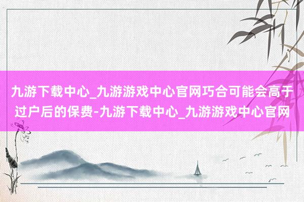 九游下载中心_九游游戏中心官网巧合可能会高于过户后的保费-九游下载中心_九游游戏中心官网