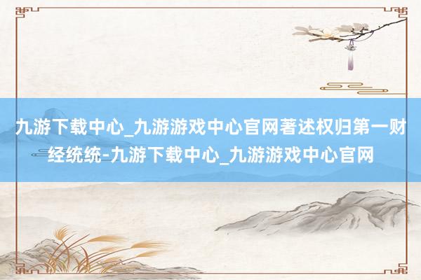 九游下载中心_九游游戏中心官网著述权归第一财经统统-九游下载中心_九游游戏中心官网
