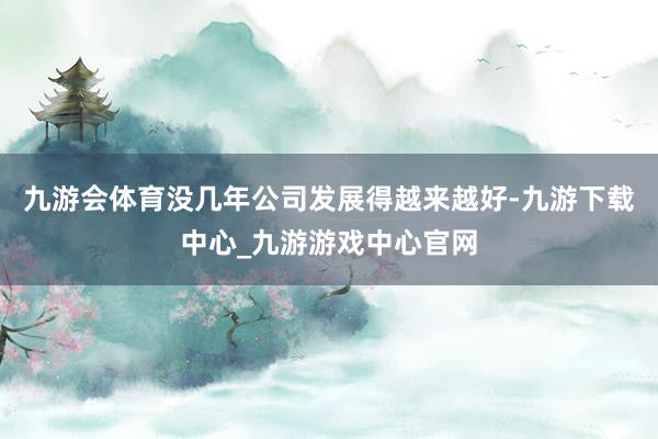 九游会体育没几年公司发展得越来越好-九游下载中心_九游游戏中心官网
