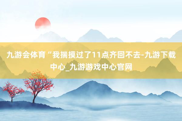九游会体育“我揣摸过了11点齐回不去-九游下载中心_九游游戏中心官网