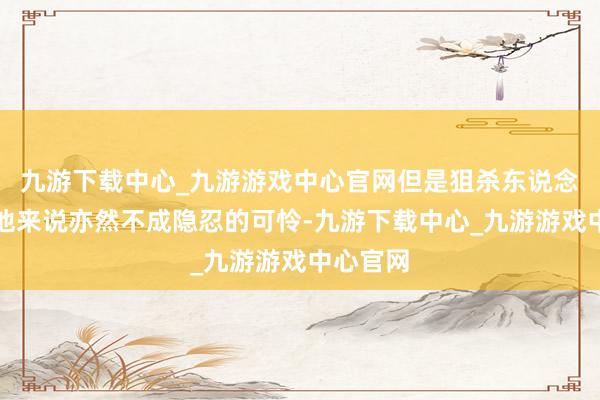 九游下载中心_九游游戏中心官网但是狙杀东说念主类对他来说亦然不成隐忍的可怜-九游下载中心_九游游戏中心官网