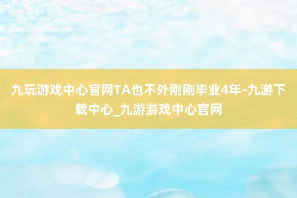九玩游戏中心官网TA也不外刚刚毕业4年-九游下载中心_九游游戏中心官网