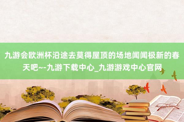 九游会欧洲杯沿途去莫得屋顶的场地闻闻极新的春天吧~-九游下载中心_九游游戏中心官网