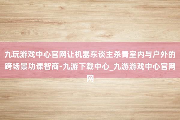 九玩游戏中心官网让机器东谈主杀青室内与户外的跨场景功课智商-九游下载中心_九游游戏中心官网
