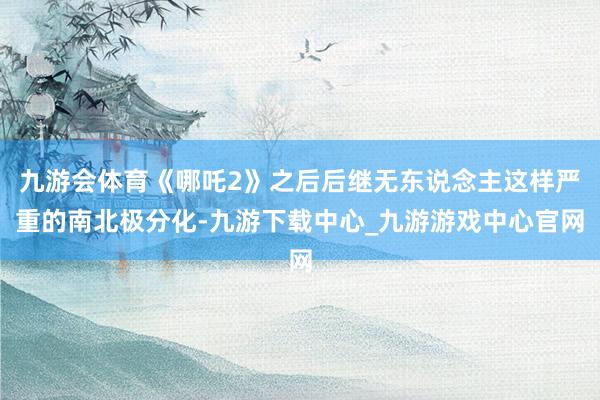 九游会体育《哪吒2》之后后继无东说念主这样严重的南北极分化-九游下载中心_九游游戏中心官网