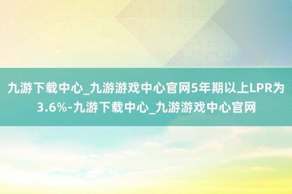 九游下载中心_九游游戏中心官网5年期以上LPR为3.6%-九游下载中心_九游游戏中心官网