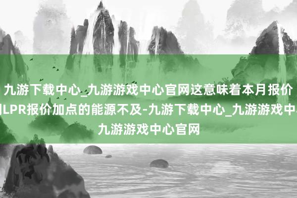 九游下载中心_九游游戏中心官网这意味着本月报价行下调LPR报价加点的能源不及-九游下载中心_九游游戏中心官网