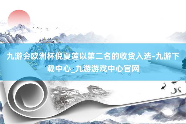 九游会欧洲杯倪夏莲以第二名的收货入选-九游下载中心_九游游戏中心官网