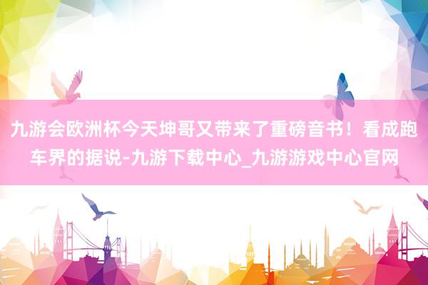 九游会欧洲杯今天坤哥又带来了重磅音书!看成跑车界的据说-九游下载中心_九游游戏中心官网