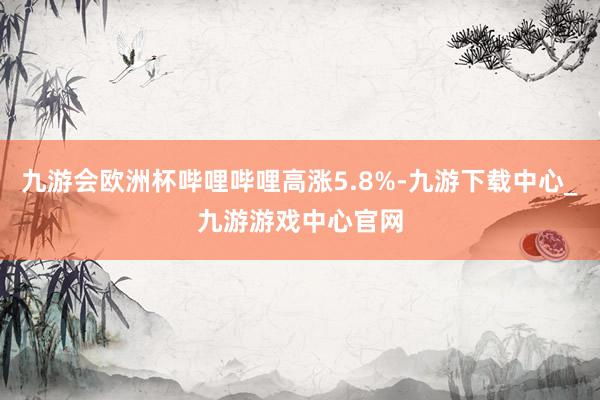 九游会欧洲杯哔哩哔哩高涨5.8%-九游下载中心_九游游戏中心官网