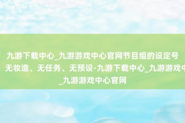 九游下载中心_九游游戏中心官网节目组的设定号称斗胆：无妆造、无任务、无预设-九游下载中心_九游游戏中心官网