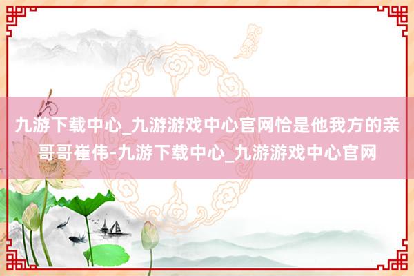 九游下载中心_九游游戏中心官网恰是他我方的亲哥哥崔伟-九游下载中心_九游游戏中心官网