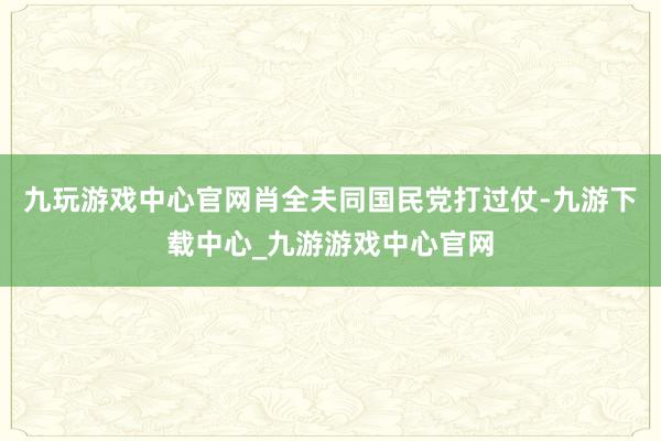 九玩游戏中心官网肖全夫同国民党打过仗-九游下载中心_九游游戏中心官网