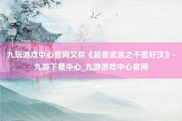 九玩游戏中心官网又称《超兽武装之千面好汉》-九游下载中心_九游游戏中心官网