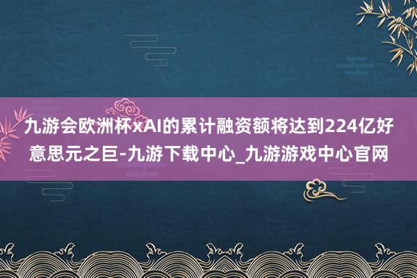 九游会欧洲杯xAI的累计融资额将达到224亿好意思元之巨-九游下载中心_九游游戏中心官网