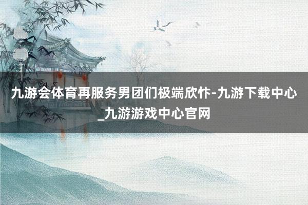 九游会体育再服务男团们极端欣忭-九游下载中心_九游游戏中心官网