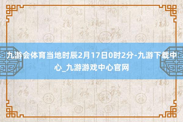 九游会体育当地时辰2月17日0时2分-九游下载中心_九游游戏中心官网