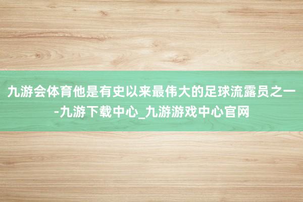 九游会体育他是有史以来最伟大的足球流露员之一-九游下载中心_九游游戏中心官网