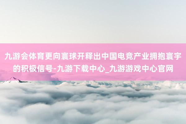 九游会体育更向寰球开释出中国电竞产业拥抱寰宇的积极信号-九游下载中心_九游游戏中心官网