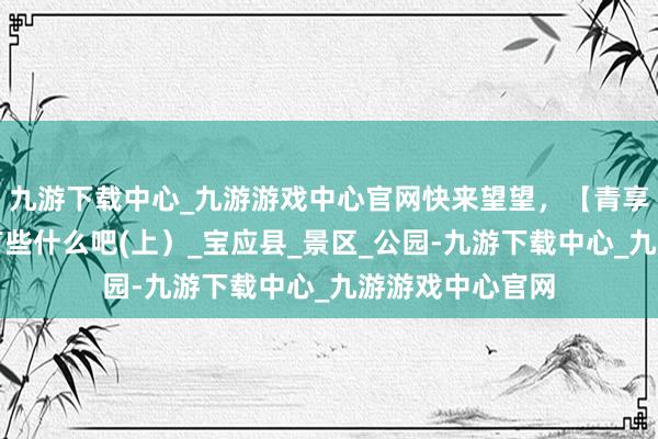 九游下载中心_九游游戏中心官网快来望望，【青享礼包】里具体有些什么吧(上）_宝应县_景区_公园-九游下载中心_九游游戏中心官网