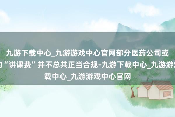 九游下载中心_九游游戏中心官网部分医药公司或机构支付的“讲课费”并不总共正当合规-九游下载中心_九游游戏中心官网
