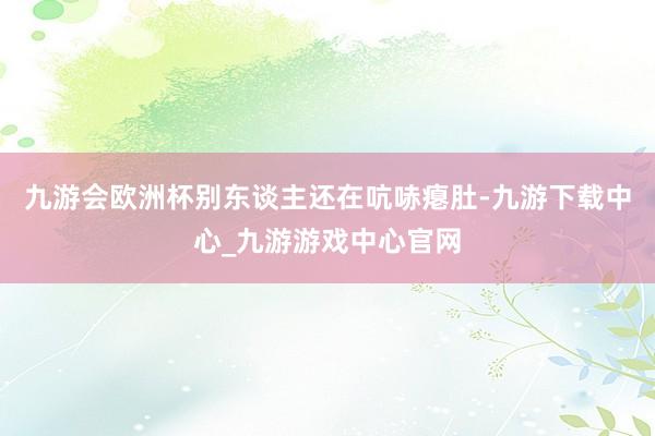 九游会欧洲杯别东谈主还在吭哧瘪肚-九游下载中心_九游游戏中心官网