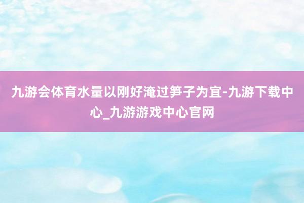 九游会体育水量以刚好淹过笋子为宜-九游下载中心_九游游戏中心官网