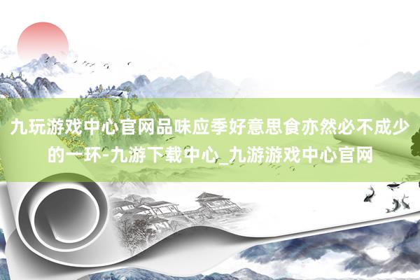 九玩游戏中心官网品味应季好意思食亦然必不成少的一环-九游下载中心_九游游戏中心官网