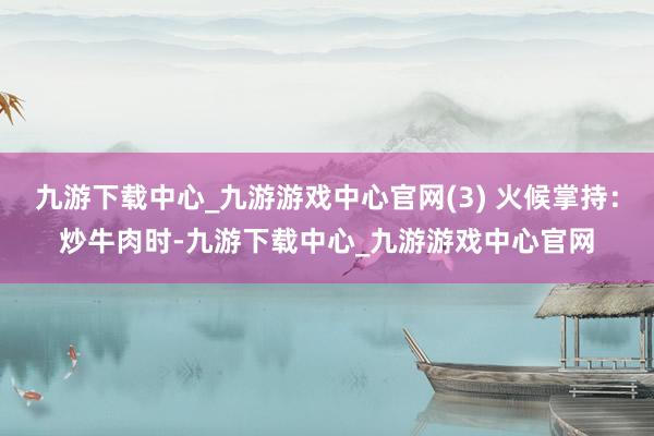 九游下载中心_九游游戏中心官网(3) 火候掌持：炒牛肉时-九游下载中心_九游游戏中心官网