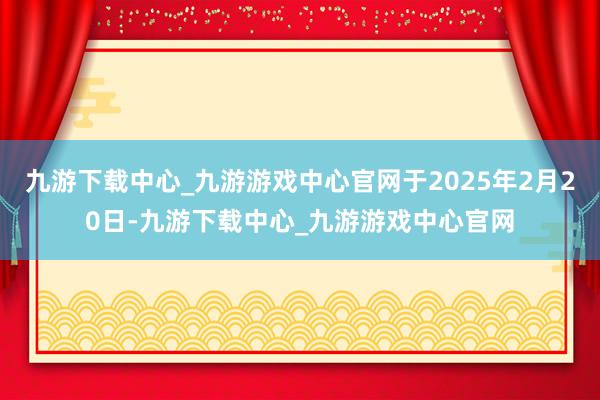 九游下载中心_九游游戏中心官网于2025年2月20日-九游下载中心_九游游戏中心官网