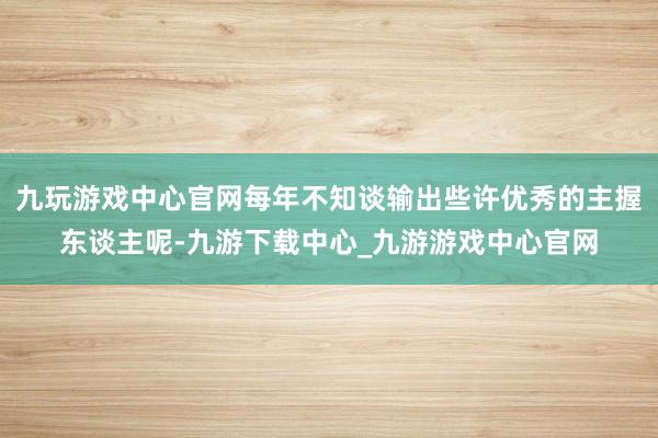 九玩游戏中心官网每年不知谈输出些许优秀的主握东谈主呢-九游下载中心_九游游戏中心官网