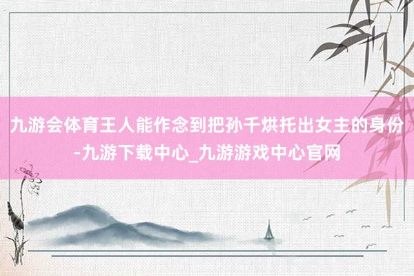 九游会体育王人能作念到把孙千烘托出女主的身份-九游下载中心_九游游戏中心官网