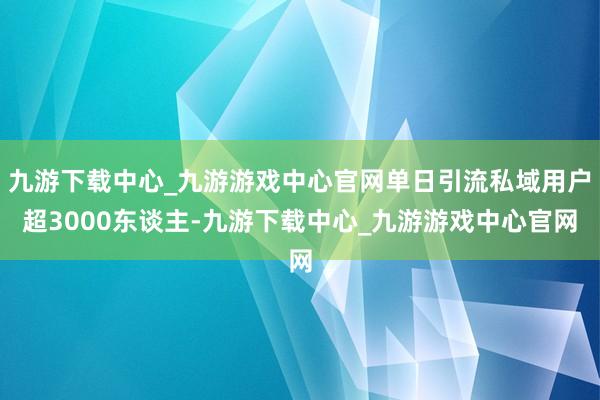 九游下载中心_九游游戏中心官网单日引流私域用户超3000东谈主-九游下载中心_九游游戏中心官网