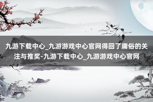 九游下载中心_九游游戏中心官网得回了庸俗的关注与推奖-九游下载中心_九游游戏中心官网
