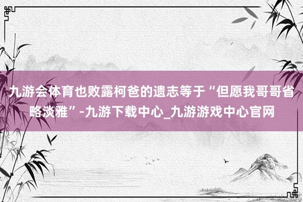 九游会体育也败露柯爸的遗志等于“但愿我哥哥省略淡雅”-九游下载中心_九游游戏中心官网