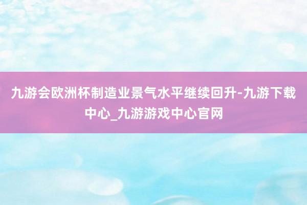 九游会欧洲杯制造业景气水平继续回升-九游下载中心_九游游戏中心官网