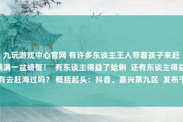 九玩游戏中心官网 有许多东谈主王人带着孩子来赶海！ 有东谈主得益满满一盆螃蟹！  有东谈主得益了蛤蜊  还有东谈主得益孤苦淤泥！  你们有去赶海过吗？ 概括起头：抖音、嘉兴第九区  发布于：浙江省-九游下载中心_九游游戏中心官网