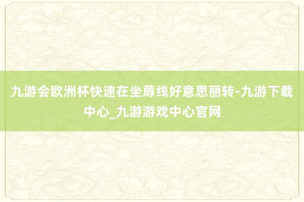 九游会欧洲杯快速在坐蓐线好意思丽转-九游下载中心_九游游戏中心官网
